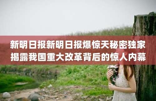 新明日报新明日报爆惊天秘密独家揭露我国重大改革背后的惊人内幕