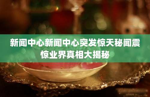 新闻中心新闻中心突发惊天秘闻震惊业界真相大揭秘