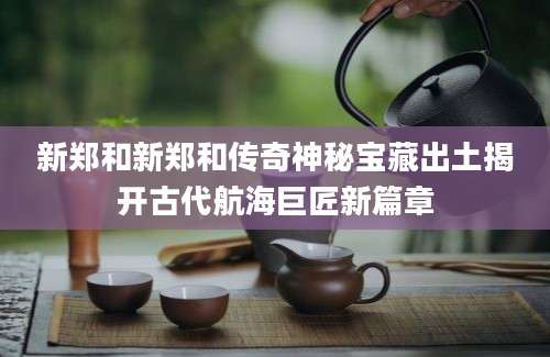 新郑和新郑和传奇神秘宝藏出土揭开古代航海巨匠新篇章
