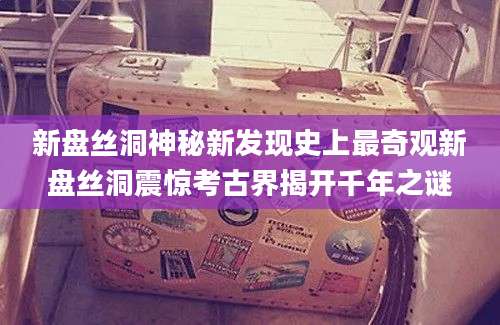 新盘丝洞神秘新发现史上最奇观新盘丝洞震惊考古界揭开千年之谜