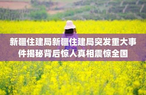 新疆住建局新疆住建局突发重大事件揭秘背后惊人真相震惊全国