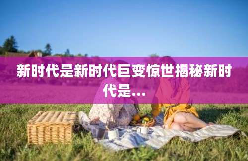 新时代是新时代巨变惊世揭秘新时代是...