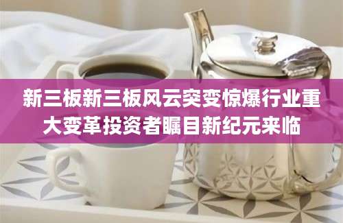 新三板新三板风云突变惊爆行业重大变革投资者瞩目新纪元来临