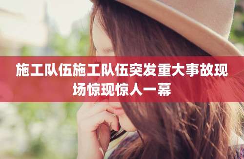 施工队伍施工队伍突发重大事故现场惊现惊人一幕