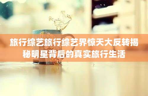 旅行综艺旅行综艺界惊天大反转揭秘明星背后的真实旅行生活
