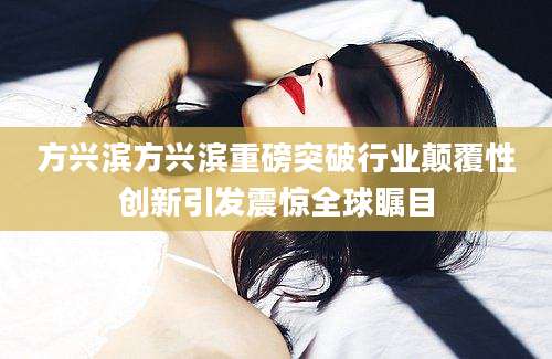 方兴滨方兴滨重磅突破行业颠覆性创新引发震惊全球瞩目