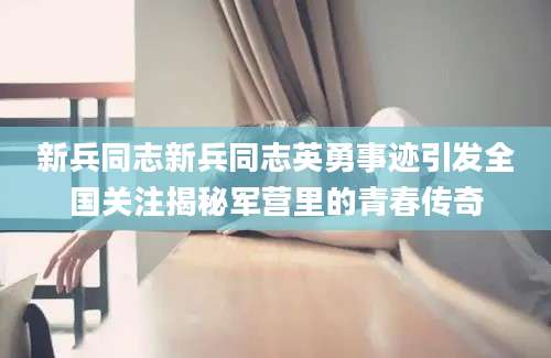 新兵同志新兵同志英勇事迹引发全国关注揭秘军营里的青春传奇