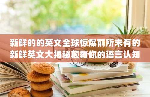 新鲜的的英文全球惊爆前所未有的新鲜英文大揭秘颠覆你的语言认知