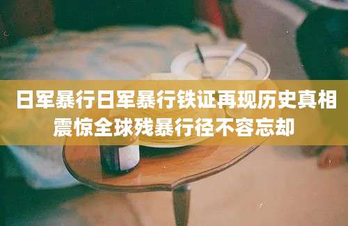 日军暴行日军暴行铁证再现历史真相震惊全球残暴行径不容忘却