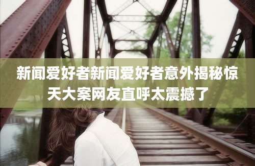 新闻爱好者新闻爱好者意外揭秘惊天大案网友直呼太震撼了