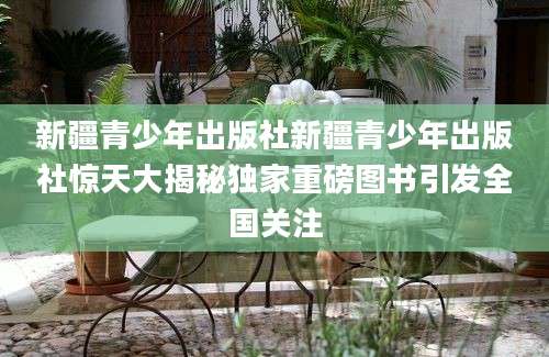 新疆青少年出版社新疆青少年出版社惊天大揭秘独家重磅图书引发全国关注