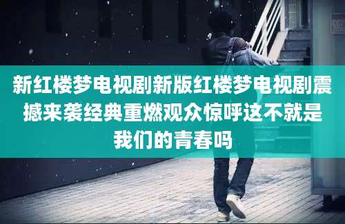 新红楼梦电视剧新版红楼梦电视剧震撼来袭经典重燃观众惊呼这不就是我们的青春吗
