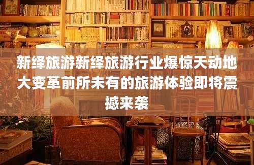 新绎旅游新绎旅游行业爆惊天动地大变革前所未有的旅游体验即将震撼来袭