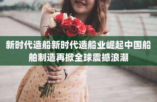 新时代造船新时代造船业崛起中国船舶制造再掀全球震撼浪潮