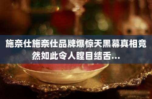 施奈仕施奈仕品牌爆惊天黑幕真相竟然如此令人瞠目结舌...