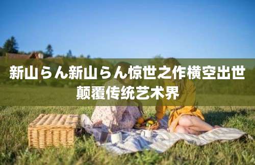 新山らん新山らん惊世之作横空出世颠覆传统艺术界