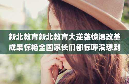 新北教育新北教育大逆袭惊爆改革成果惊艳全国家长们都惊呼没想到