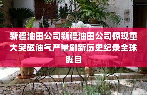 新疆油田公司新疆油田公司惊现重大突破油气产量刷新历史纪录全球瞩目