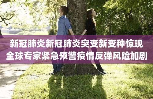 新冠肺炎新冠肺炎突变新变种惊现全球专家紧急预警疫情反弹风险加剧