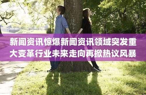 新闻资讯惊爆新闻资讯领域突发重大变革行业未来走向再掀热议风暴