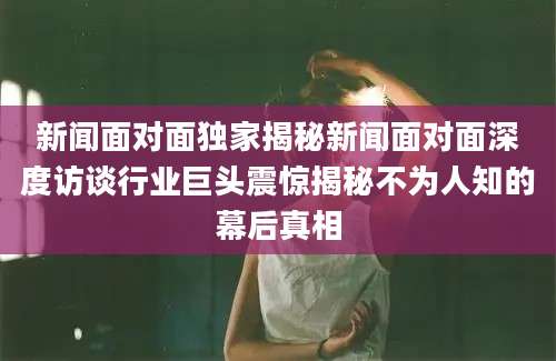 新闻面对面独家揭秘新闻面对面深度访谈行业巨头震惊揭秘不为人知的幕后真相