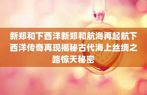 新郑和下西洋新郑和航海再起航下西洋传奇再现揭秘古代海上丝绸之路惊天秘密