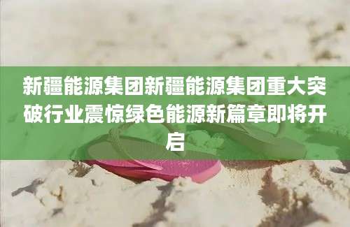 新疆能源集团新疆能源集团重大突破行业震惊绿色能源新篇章即将开启