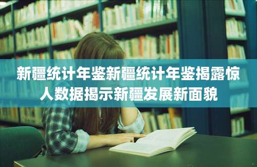 新疆统计年鉴新疆统计年鉴揭露惊人数据揭示新疆发展新面貌