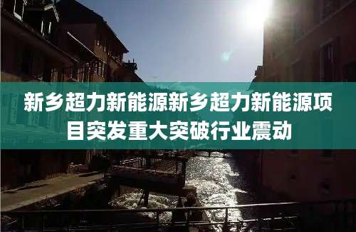 新乡超力新能源新乡超力新能源项目突发重大突破行业震动