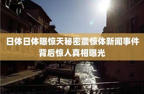 日体日体曝惊天秘密震惊体新闻事件背后惊人真相曝光