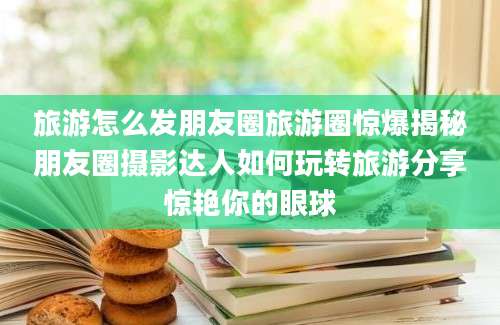 旅游怎么发朋友圈旅游圈惊爆揭秘朋友圈摄影达人如何玩转旅游分享惊艳你的眼球