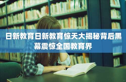 日新教育日新教育惊天大揭秘背后黑幕震惊全国教育界