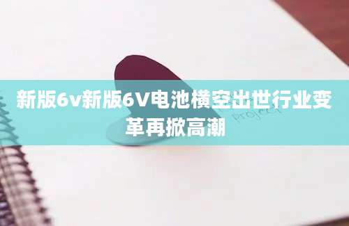 新版6v新版6V电池横空出世行业变革再掀高潮