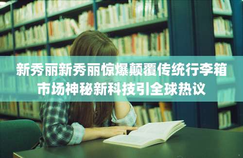 新秀丽新秀丽惊爆颠覆传统行李箱市场神秘新科技引全球热议