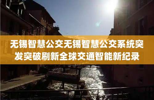 无锡智慧公交无锡智慧公交系统突发突破刷新全球交通智能新纪录