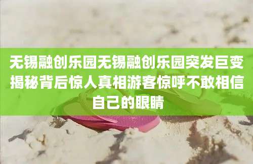 无锡融创乐园无锡融创乐园突发巨变揭秘背后惊人真相游客惊呼不敢相信自己的眼睛