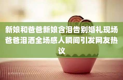 新娘和爸爸新娘含泪告别婚礼现场爸爸泪洒全场感人瞬间引发网友热议