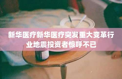 新华医疗新华医疗突发重大变革行业地震投资者惊呼不已