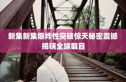 新集新集爆炸性突破惊天秘密震撼揭晓全球瞩目