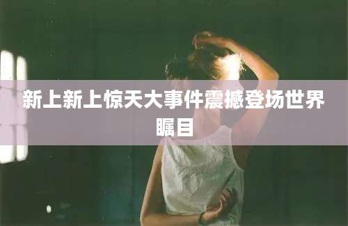 新上新上惊天大事件震撼登场世界瞩目