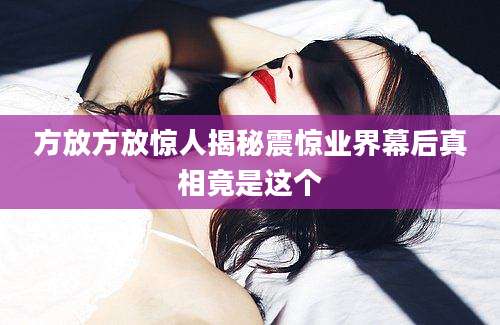 方放方放惊人揭秘震惊业界幕后真相竟是这个