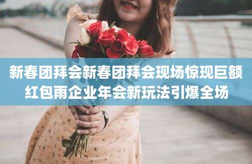 新春团拜会新春团拜会现场惊现巨额红包雨企业年会新玩法引爆全场