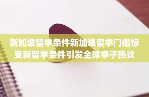 新加坡留学条件新加坡留学门槛惊变新留学条件引发全球学子热议