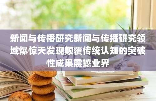新闻与传播研究新闻与传播研究领域爆惊天发现颠覆传统认知的突破性成果震撼业界