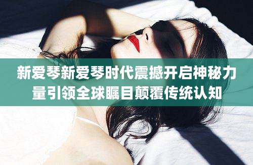 新爱琴新爱琴时代震撼开启神秘力量引领全球瞩目颠覆传统认知