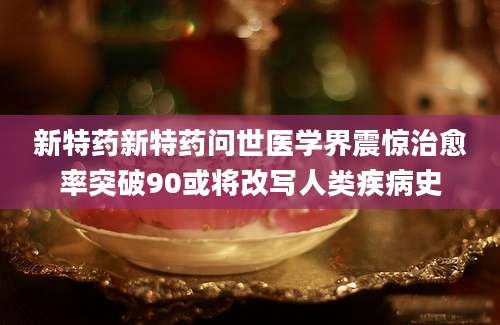新特药新特药问世医学界震惊治愈率突破90或将改写人类疾病史