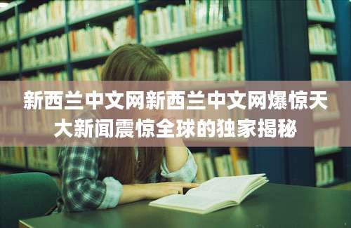 新西兰中文网新西兰中文网爆惊天大新闻震惊全球的独家揭秘