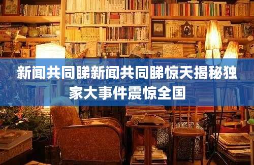 新闻共同睇新闻共同睇惊天揭秘独家大事件震惊全国