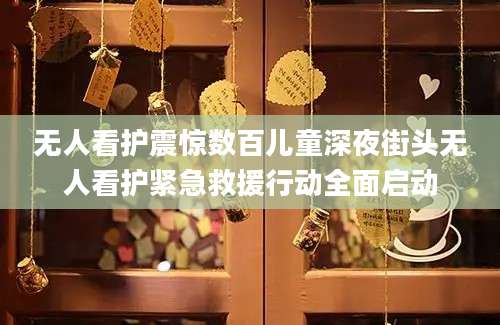 无人看护震惊数百儿童深夜街头无人看护紧急救援行动全面启动