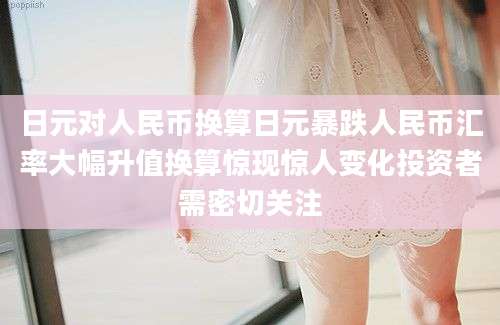 日元对人民币换算日元暴跌人民币汇率大幅升值换算惊现惊人变化投资者需密切关注